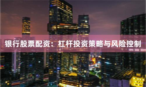 银行股票配资：杠杆投资策略与风险控制