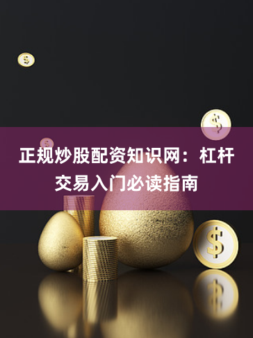 正规炒股配资知识网：杠杆交易入门必读指南