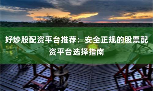 好炒股配资平台推荐：安全正规的股票配资平台选择指南